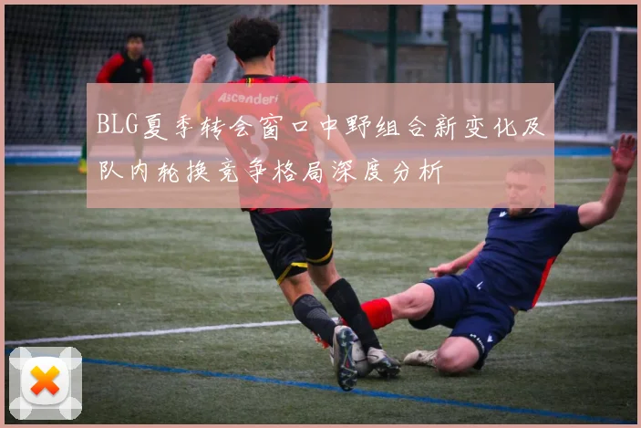 BLG夏季转会窗口中野组合新变化及队内轮换竞争格局深度分析